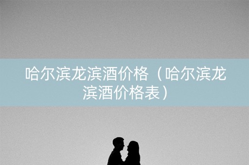 哈尔滨龙滨酒价格（哈尔滨龙滨酒价格表）