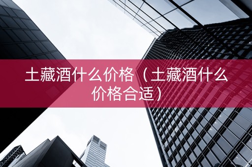 土藏酒什么价格（土藏酒什么价格合适）