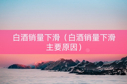 白酒销量下滑（白酒销量下滑主要原因）