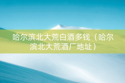 哈尔滨北大荒白酒多钱（哈尔滨北大荒酒厂地址）
