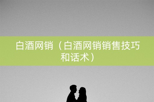 白酒网销（白酒网销销售技巧和话术）