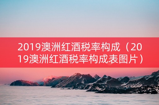 2019澳洲红酒税率构成（2019澳洲红酒税率构成表图片）