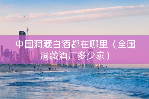 中国洞藏白酒都在哪里（全国洞藏酒厂多少家）