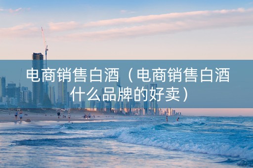 电商销售白酒（电商销售白酒 什么品牌的好卖）