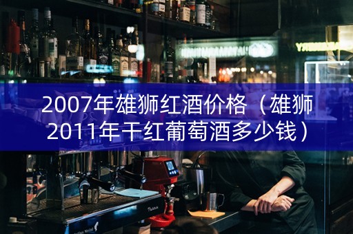 2007年雄狮红酒价格（雄狮2011年干红葡萄酒多少钱）
