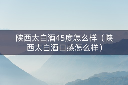 陕西太白酒45度怎么样（陕西太白酒口感怎么样）