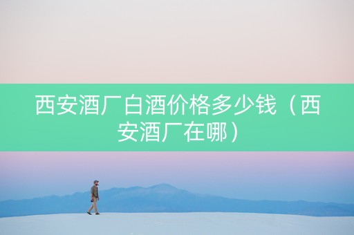 西安酒厂白酒价格多少钱（西安酒厂在哪）