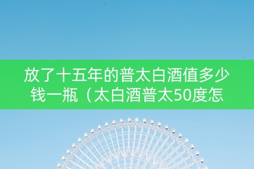 放了十五年的普太白酒值多少钱一瓶（太白酒普太50度怎么样）
