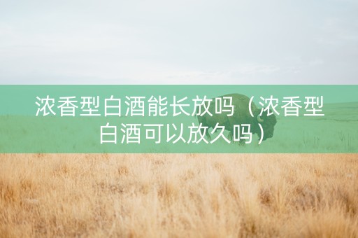 浓香型白酒能长放吗（浓香型白酒可以放久吗）
