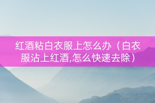 红酒粘白衣服上怎么办（白衣服沾上红酒,怎么快速去除）