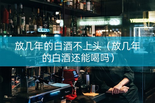 放几年的白酒不上头（放几年的白酒还能喝吗）