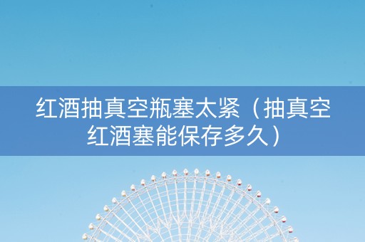 红酒抽真空瓶塞太紧（抽真空红酒塞能保存多久）