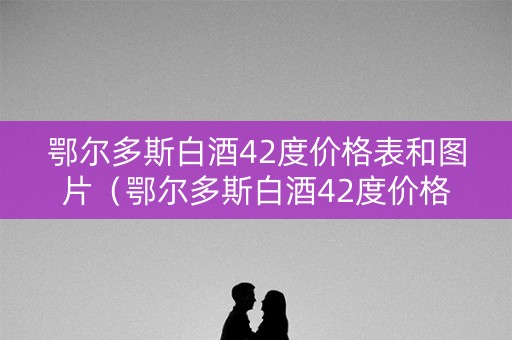 鄂尔多斯白酒42度价格表和图片（鄂尔多斯白酒42度价格表和图片大全）