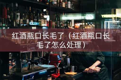 红酒瓶口长毛了（红酒瓶口长毛了怎么处理）