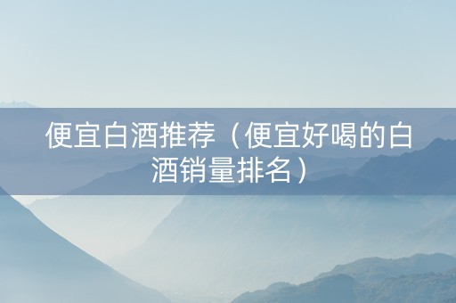 便宜白酒推荐（便宜好喝的白酒销量排名）