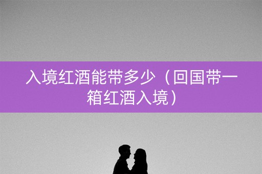 入境红酒能带多少（回国带一箱红酒入境）