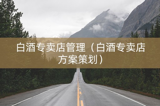白酒专卖店管理（白酒专卖店方案策划）