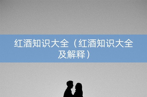 红酒知识大全（红酒知识大全及解释）