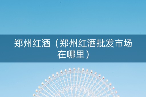 郑州红酒（郑州红酒批发市场在哪里）