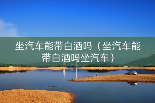 坐汽车能带白酒吗（坐汽车能带白酒吗坐汽车）