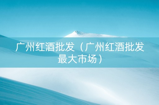 广州红酒批发（广州红酒批发最大市场）