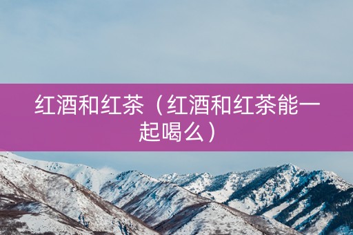 红酒和红茶（红酒和红茶能一起喝么）