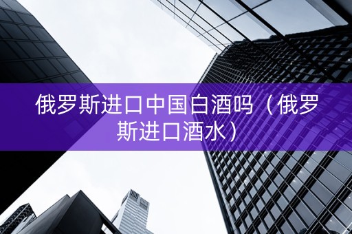俄罗斯进口中国白酒吗（俄罗斯进口酒水）