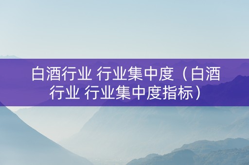白酒行业 行业集中度（白酒行业 行业集中度指标）