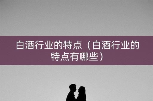 白酒行业的特点（白酒行业的特点有哪些）