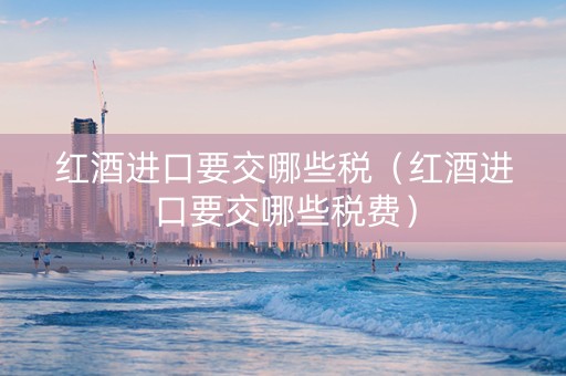 红酒进口要交哪些税（红酒进口要交哪些税费）