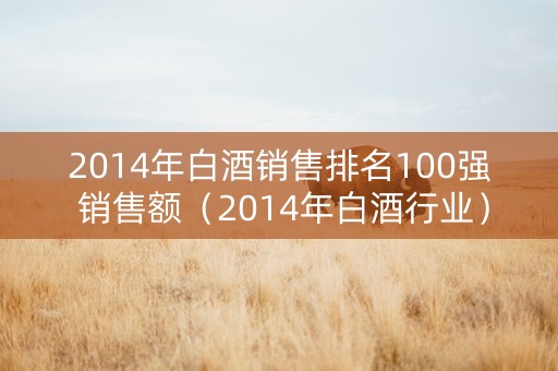 2014年白酒销售排名100强 销售额（2014年白酒行业）