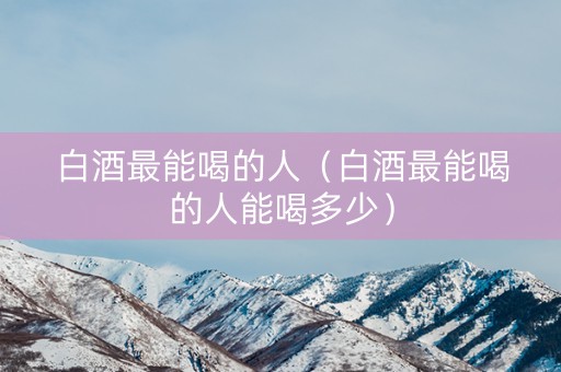 白酒最能喝的人（白酒最能喝的人能喝多少）