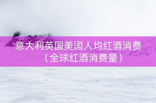 意大利英国美国人均红酒消费（全球红酒消费量）