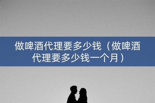 做啤酒代理要多少钱（做啤酒代理要多少钱一个月）