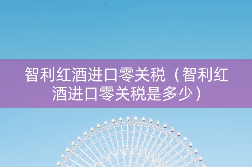 智利红酒进口零关税（智利红酒进口零关税是多少）