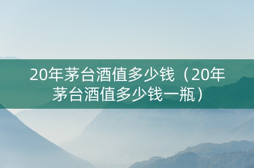 20年茅台酒值多少钱（20年茅台酒值多少钱一瓶）