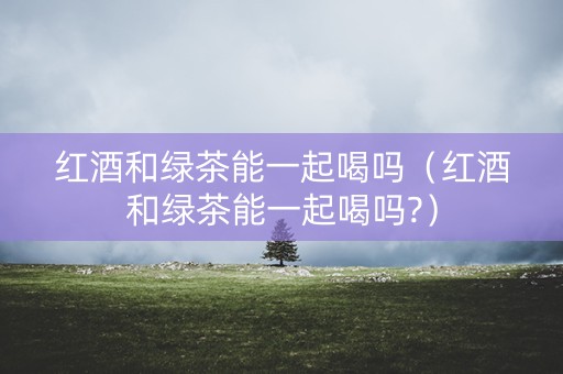 红酒和绿茶能一起喝吗（红酒和绿茶能一起喝吗?）