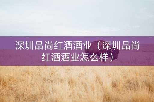 深圳品尚红酒酒业（深圳品尚红酒酒业怎么样）