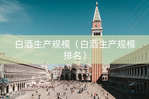 白酒生产规模（白酒生产规模排名）