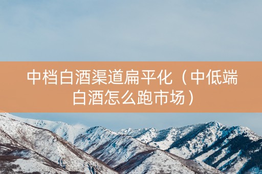中档白酒渠道扁平化（中低端白酒怎么跑市场）