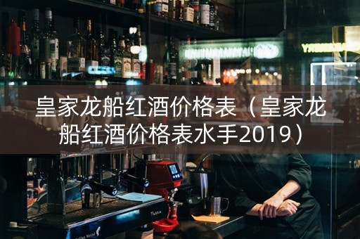 皇家龙船红酒价格表（皇家龙船红酒价格表水手2019）