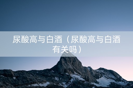 尿酸高与白酒（尿酸高与白酒有关吗）