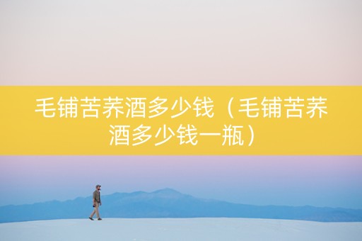 毛铺苦荞酒多少钱（毛铺苦荞酒多少钱一瓶）