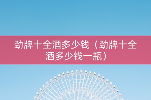 劲牌十全酒多少钱（劲牌十全酒多少钱一瓶）